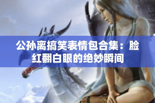 公孙离搞笑表情包合集：脸红翻白眼的绝妙瞬间
