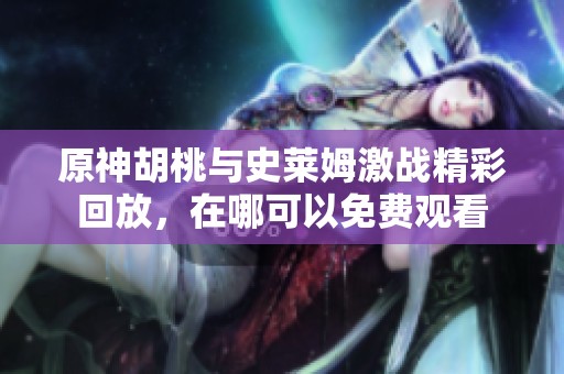 原神胡桃与史莱姆激战精彩回放，在哪可以免费观看