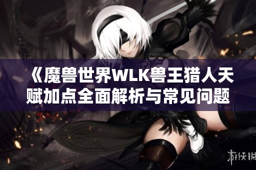 《魔兽世界WLK兽王猎人天赋加点全面解析与常见问题解答》