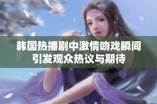 韩国热播剧中激情吻戏瞬间引发观众热议与期待