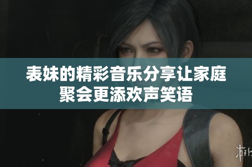 表妹的精彩音乐分享让家庭聚会更添欢声笑语
