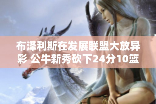 布泽利斯在发展联盟大放异彩 公牛新秀砍下24分10篮板表现抢眼