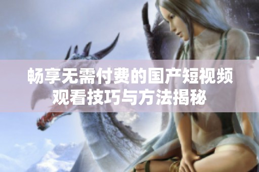 畅享无需付费的国产短视频观看技巧与方法揭秘