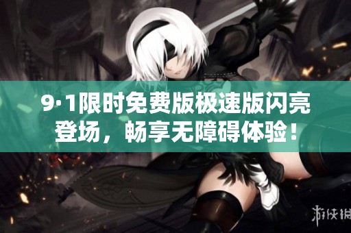 9·1限时免费版极速版闪亮登场，畅享无障碍体验！