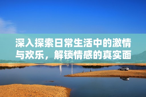 深入探索日常生活中的激情与欢乐，解锁情感的真实面貌