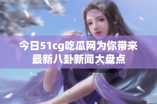 今日51cg吃瓜网为你带来最新八卦新闻大盘点