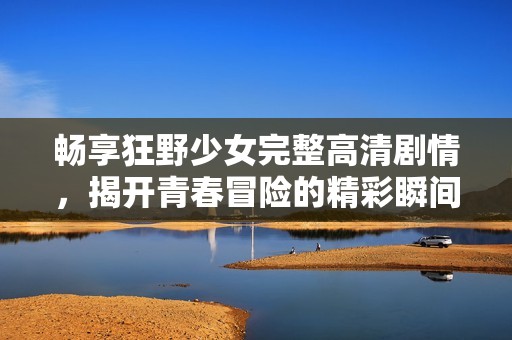 畅享狂野少女完整高清剧情，揭开青春冒险的精彩瞬间