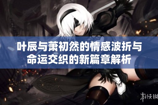 叶辰与萧初然的情感波折与命运交织的新篇章解析