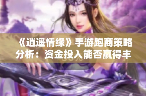 《逍遥情缘》手游跑商策略分析：资金投入能否赢得丰厚回报？