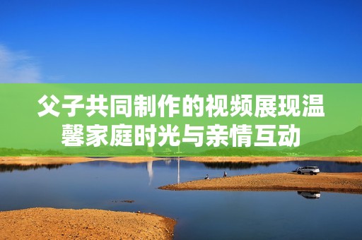 父子共同制作的视频展现温馨家庭时光与亲情互动