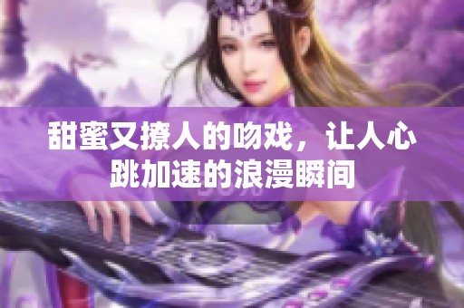 甜蜜又撩人的吻戏，让人心跳加速的浪漫瞬间