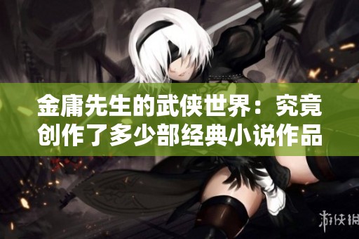 金庸先生的武侠世界：究竟创作了多少部经典小说作品呢