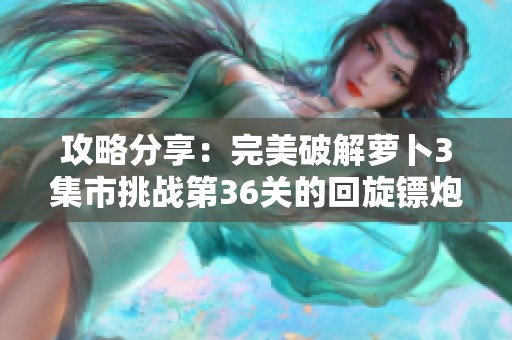 攻略分享：完美破解萝卜3集市挑战第36关的回旋镖炮塔秘技