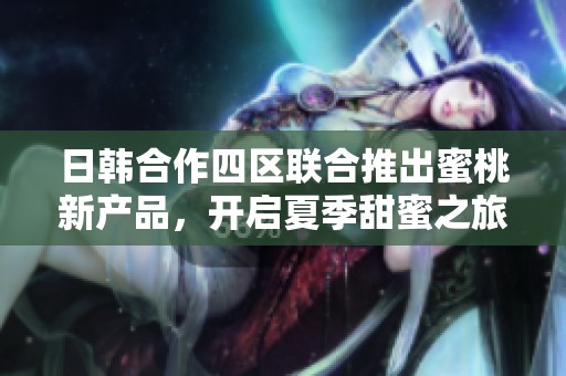 日韩合作四区联合推出蜜桃新产品，开启夏季甜蜜之旅