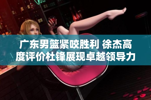 广东男篮紧咬胜利 徐杰高度评价杜锋展现卓越领导力