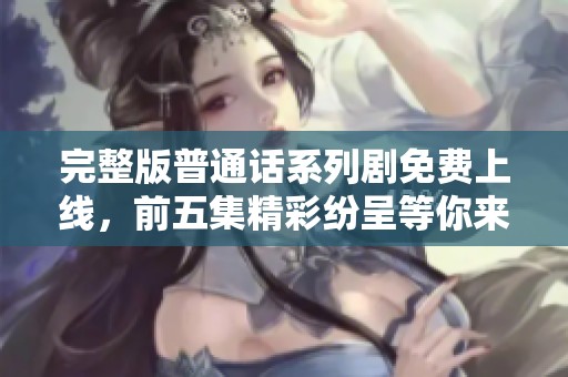 完整版普通话系列剧免费上线，前五集精彩纷呈等你来观看