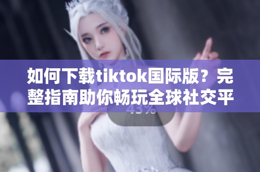 如何下载tiktok国际版？完整指南助你畅玩全球社交平台