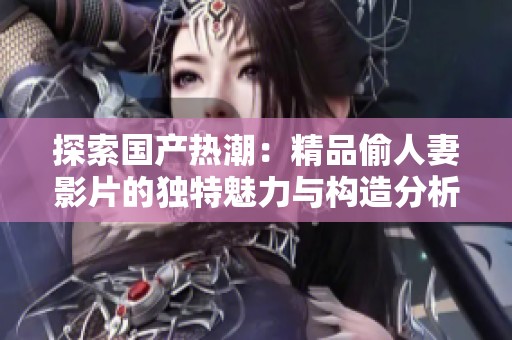 探索国产热潮：精品偷人妻影片的独特魅力与构造分析