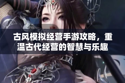 古风模拟经营手游攻略，重温古代经营的智慧与乐趣