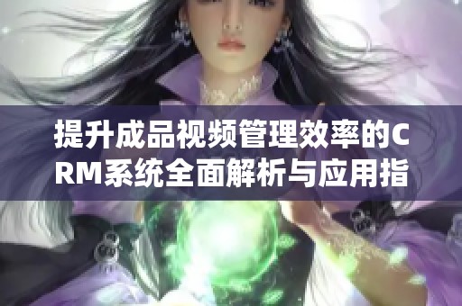提升成品视频管理效率的CRM系统全面解析与应用指导