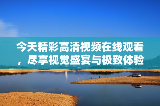 今天精彩高清视频在线观看，尽享视觉盛宴与极致体验