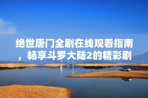 绝世唐门全剧在线观看指南，畅享斗罗大陆2的精彩剧情与冒险