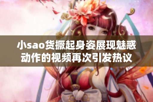 小sao货撅起身姿展现魅惑动作的视频再次引发热议