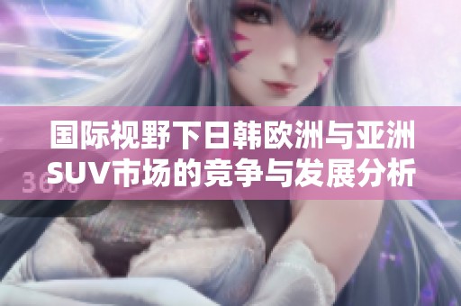 国际视野下日韩欧洲与亚洲SUV市场的竞争与发展分析