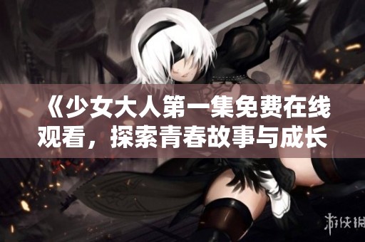 《少女大人第一集免费在线观看，探索青春故事与成长历程》