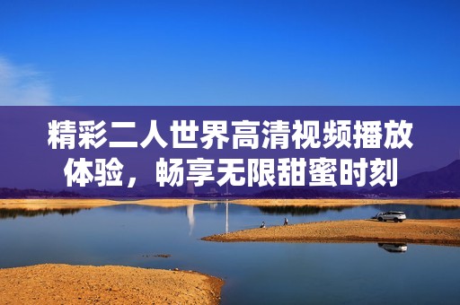精彩二人世界高清视频播放体验，畅享无限甜蜜时刻