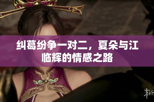 纠葛纷争一对二，夏朵与江临辉的情感之路