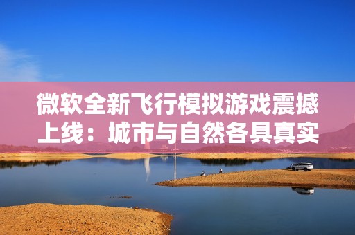 微软全新飞行模拟游戏震撼上线：城市与自然各具真实风貌