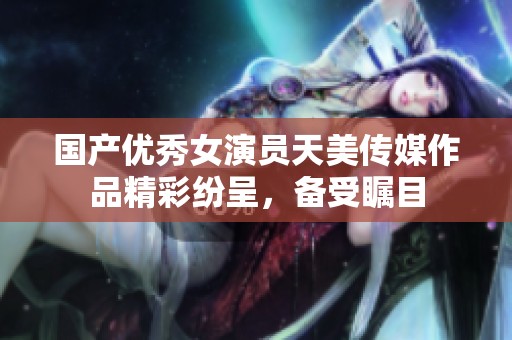 国产优秀女演员天美传媒作品精彩纷呈，备受瞩目