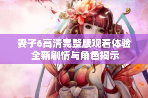 妻子6高清完整版观看体验 全新剧情与角色揭示