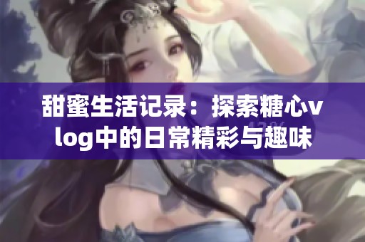 甜蜜生活记录：探索糖心vlog中的日常精彩与趣味