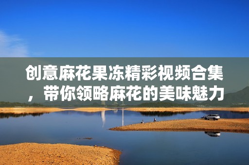 创意麻花果冻精彩视频合集，带你领略麻花的美味魅力！
