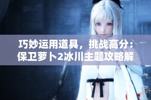 巧妙运用道具，挑战高分：保卫萝卜2冰川主题攻略解析