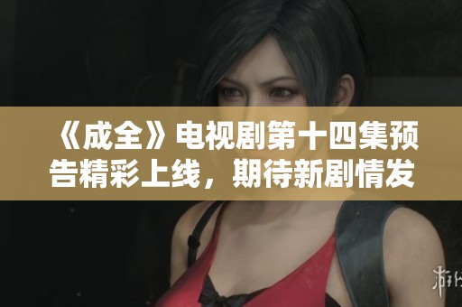 《成全》电视剧第十四集预告精彩上线，期待新剧情发展