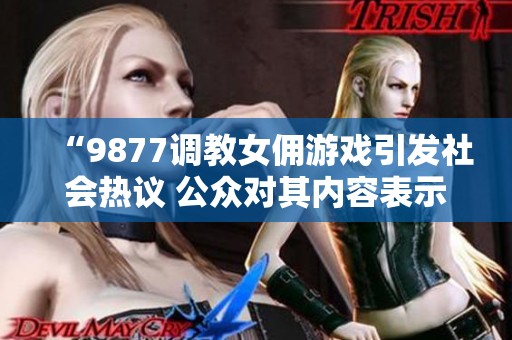 “9877调教女佣游戏引发社会热议 公众对其内容表示担忧”