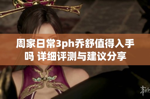 周家日常3ph乔舒值得入手吗 详细评测与建议分享