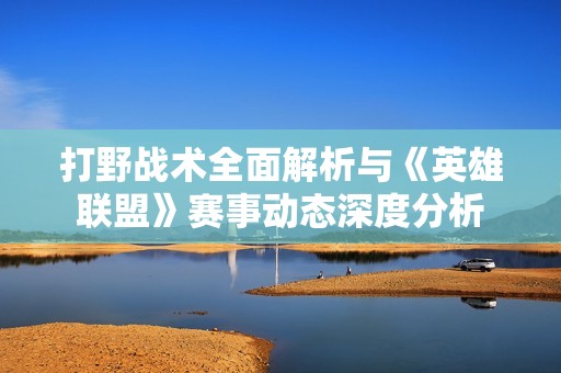 打野战术全面解析与《英雄联盟》赛事动态深度分析