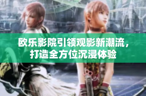 欧乐影院引领观影新潮流，打造全方位沉浸体验