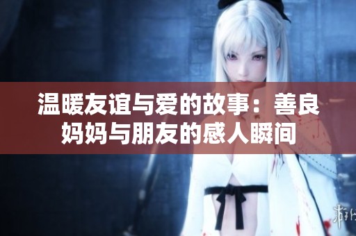 温暖友谊与爱的故事：善良妈妈与朋友的感人瞬间