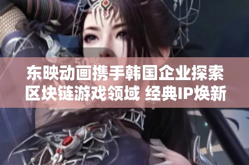 东映动画携手韩国企业探索区块链游戏领域 经典IP焕新开启新篇章