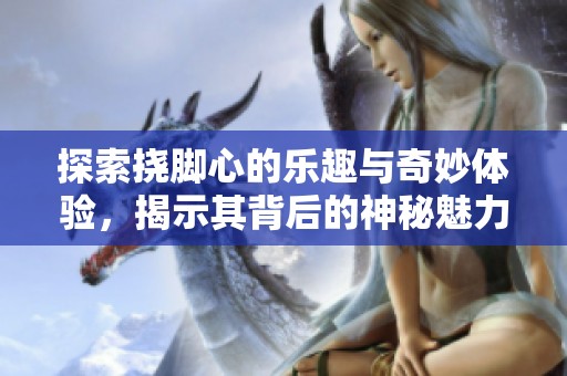 探索挠脚心的乐趣与奇妙体验，揭示其背后的神秘魅力
