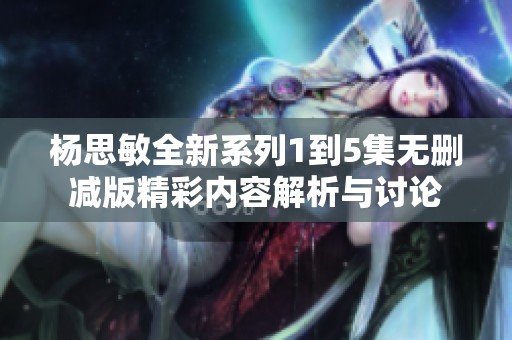 杨思敏全新系列1到5集无删减版精彩内容解析与讨论