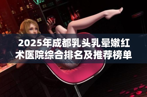 2025年成都乳头乳晕嫩红术医院综合排名及推荐榜单分享