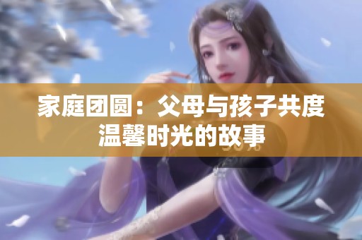 家庭团圆：父母与孩子共度温馨时光的故事