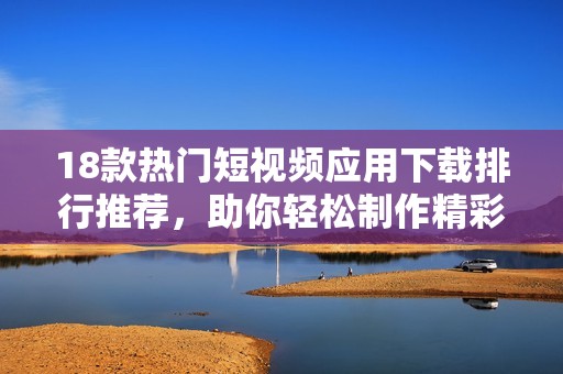 18款热门短视频应用下载排行推荐，助你轻松制作精彩内容