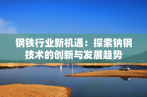 钢铁行业新机遇：探索钠钢技术的创新与发展趋势